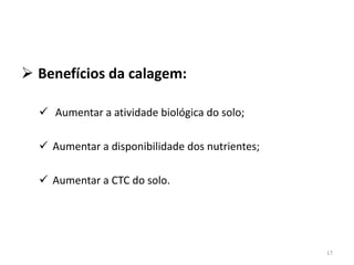 Benefícios da calagem:
 Aumentar a atividade biológica do solo;
 Aumentar a disponibilidade dos nutrientes;
 Aumentar a CTC do solo.

17

 