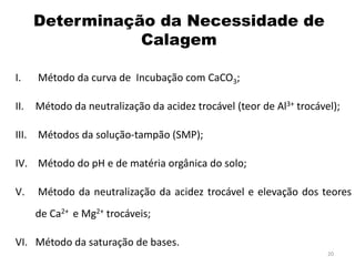 Determinação da Necessidade de
Calagem
I.

Método da curva de Incubação com CaCO3;

II.

Método da neutralização da acidez trocável (teor de Al3+ trocável);

III. Métodos da solução-tampão (SMP);
IV. Método do pH e de matéria orgânica do solo;

V.

Método da neutralização da acidez trocável e elevação dos teores
de Ca2+ e Mg2+ trocáveis;

VI. Método da saturação de bases.
20

 