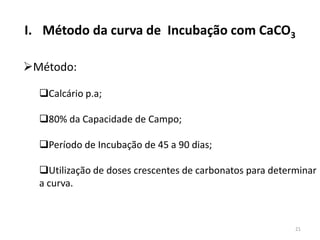 I. Método da curva de Incubação com CaCO3
Método:
Calcário p.a;
80% da Capacidade de Campo;
Período de Incubação de 45 a 90 dias;
Utilização de doses crescentes de carbonatos para determinar
a curva.

21

 
