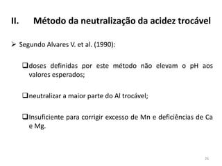 II.

Método da neutralização da acidez trocável

 Segundo Alvares V. et al. (1990):
doses definidas por este método não elevam o pH aos
valores esperados;

neutralizar a maior parte do Al trocável;
Insuficiente para corrigir excesso de Mn e deficiências de Ca
e Mg.

26

 