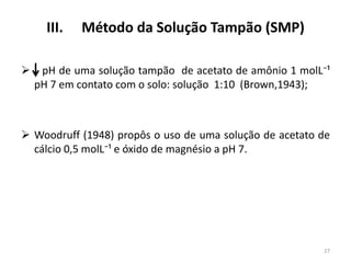 III.


Método da Solução Tampão (SMP)

pH de uma solução tampão de acetato de amônio 1 molL⁻¹
pH 7 em contato com o solo: solução 1:10 (Brown,1943);

 Woodruff (1948) propôs o uso de uma solução de acetato de
cálcio 0,5 molL⁻¹ e óxido de magnésio a pH 7.

27

 