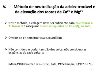 V.

Método de neutralização da acidez trocável e
da elevação dos teores de Ca2+ e Mg2+

 Neste método, a calagem deve ser suficiente para neutralizar o
Al trocável e assegurar teores adequados de Ca e Mg no solo;
 O valor de pH tem interesse secundário;

 Não considera o poder tampão dos solos, não considera as
exigências de cada cultura;

(Mohr,1960; Coleman et al., 1958, Cate, 1965; kamprath,1967, 1970).
34

 