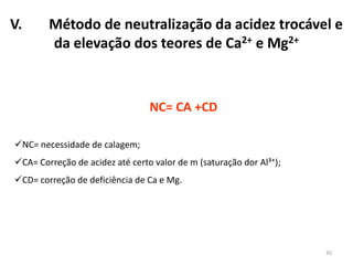 V.

Método de neutralização da acidez trocável e
da elevação dos teores de Ca2+ e Mg2+

NC= CA +CD
NC= necessidade de calagem;
CA= Correção de acidez até certo valor de m (saturação dor Al³⁺);
CD= correção de deficiência de Ca e Mg.

35

 
