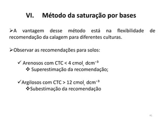VI.

Método da saturação por bases

A vantagem desse método está na flexibilidade
recomendação da calagem para diferentes culturas.

de

Observar as recomendações para solos:
 Arenosos com CTC < 4 cmol ̜ dcm⁻³
 Superestimação da recomendação;
Argilosos com CTC > 12 cmol ̜ dcm⁻³
Subestimação da recomendação

41

 