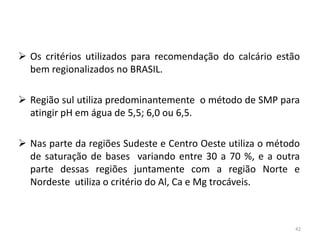  Os critérios utilizados para recomendação do calcário estão
bem regionalizados no BRASIL.
 Região sul utiliza predominantemente o método de SMP para
atingir pH em água de 5,5; 6,0 ou 6,5.
 Nas parte da regiões Sudeste e Centro Oeste utiliza o método
de saturação de bases variando entre 30 a 70 %, e a outra
parte dessas regiões juntamente com a região Norte e
Nordeste utiliza o critério do Al, Ca e Mg trocáveis.

42

 