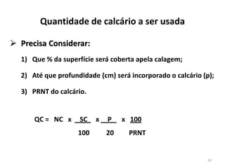 Quantidade de calcário a ser usada
 Precisa Considerar:
1) Que % da superfície será coberta apela calagem;
2) Até que profundidade (cm) será incorporado o calcário (p);
3) PRNT do calcário.

QC = NC x

SC
100

x

P
20

x 100
PRNT

43

 