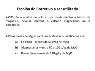 Escolha do Corretivo a ser utilizado
OBS: Se a análise de solo acusar níveis médios a baixos de
magnésio, deve-se preferir o calcário magnesiano ou o
dolomítico.
Pelos teores de Mg os calcários podem ser classificados em:
a)

Calcítico – menos de 50 g/kg de MgO

b)

Magnesianos – entre 50 e 120 g/kg de MgO

c)

Dolomíticos – mais de 120 g/kg de MgO

44

 