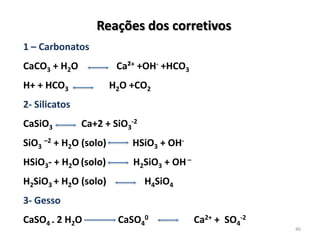 Reações dos corretivos
1 – Carbonatos
Ca²+ +OH- +HCO3

CaCO3 + H2O
H+ + HCO3

H2O +CO2

2- Silicatos
CaSiO3

Ca+2 + SiO3-2

SiO3 –2 + H2O (solo)

HSiO3 + OH-

HSiO3- + H2O (solo)

H2SiO3 + OH –

H2SiO3 + H2O (solo)

H4SiO4

3- Gesso
CaSO4 . 2 H2O

CaSO40

Ca2+ + SO4-2

46

 