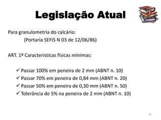 Legislação Atual
Para granulometria do calcário:
(Portaria SEFIS N 03 de 12/06/86)
ART. 1º Características físicas mínimas:

 Passar 100% em peneira de 2 mm (ABNT n. 10)
 Passar 70% em peneira de 0,84 mm (ABNT n. 20)
 Passar 50% em peneira de 0,30 mm (ABNT n. 50)
 Tolerância de 5% na peneira de 2 mm (ABNT n. 10)

49

 