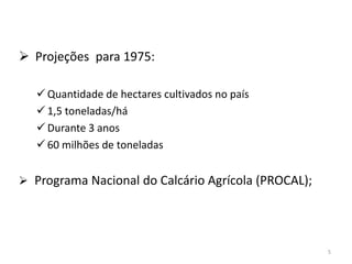  Projeções para 1975:
 Quantidade de hectares cultivados no país
 1,5 toneladas/há
 Durante 3 anos
 60 milhões de toneladas
 Programa Nacional do Calcário Agrícola (PROCAL);

5

 