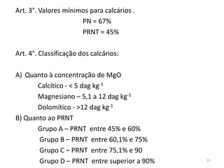 Art. 3°. Valores mínimos para calcários .
PN = 67%
PRNT = 45%
Art. 4°. Classificação dos calcários:
A) Quanto à concentração de MgO
Calcítico - < 5 dag kg-1
Magnesiano – 5,1 a 12 dag kg-1
Dolomítico - >12 dag kg-1
B) Quanto ao PRNT
Grupo A – PRNT entre 45% e 60%
Grupo B – PRNT entre 60,1% e 75%
Grupo C – PRNT entre 75,1% e 90
Grupo D – PRNT entre superior a 90%

51

 