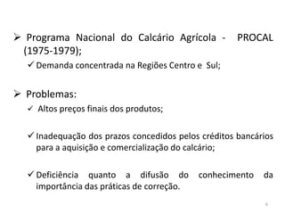  Programa Nacional do Calcário Agrícola (1975-1979);

PROCAL

 Demanda concentrada na Regiões Centro e Sul;

 Problemas:
 Altos preços finais dos produtos;

 Inadequação dos prazos concedidos pelos créditos bancários
para a aquisição e comercialização do calcário;
 Deficiência quanto a difusão do
importância das práticas de correção.

conhecimento

da
6

 