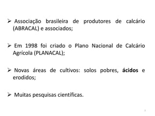  Associação brasileira de produtores de calcário
(ABRACAL) e associados;
 Em 1998 foi criado o Plano Nacional de Calcário
Agrícola (PLANACAL);
 Novas áreas de cultivos: solos pobres, ácidos e
erodidos;
 Muitas pesquisas científicas.
7

 
