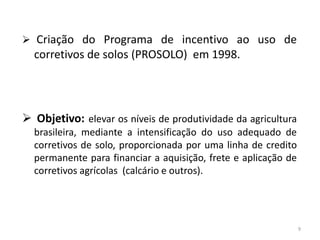  Criação do Programa de incentivo ao uso de

corretivos de solos (PROSOLO) em 1998.

 Objetivo: elevar os níveis de produtividade da agricultura
brasileira, mediante a intensificação do uso adequado de
corretivos de solo, proporcionada por uma linha de credito
permanente para financiar a aquisição, frete e aplicação de
corretivos agrícolas (calcário e outros).

9

 