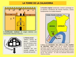 LA TORRE DE LA CALAHORRA
1.-Fortificación medieval de origen islámico con
importantes reformas cristianas.
3.-Función original: protección, control y pontazgo en
el extremo meridional del Puente Romano, acceso
fundamental a la ciudad medieval.
4.-Otros usos (ESCRIBANO, 1961; LEÓN et al, 2001; RAMÍREZ
DE ARELLANO, 1981): parte de un sistema fortificado
almohade, cuartel de tropas transeúntes, cárcel de nobles (s.
XV), cárcel militar (s. XVIII), escuelas de niñas (1863), cuartel de
la Guardia Civil (hasta los años 60), museo de la ciudad y museo
de las "Tres Culturas". En 1931 fue declarado Monumento
Histórico-Artístico.
2.-Planta actual:
-Edificio exento, de
planta cruciforme
con tres brazos y dos
torres circulares en
sus ángulos.
-Rodeado por una
muralla excepto la
fachada del puente
MaterialgráficorealizadoporMiguelÁngelNúñezGranados.Julio2015
MaterialgráficorealizadoporMiguelÁngelNúñezGranados.Julio2015
 