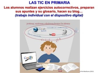 LAS TIC EN INFANTIL
• Pizarra interactiva y lector de documentos:trabajo en grupo, toda la clase
• Rincón del ordenador (y aula de ordenadores):trabajo individual /parejas
• Juegos / actividades educativas multimedia, videojuegos...
• Vídeos y programas de TV.
• Buscar recursos en Internet: fotos, cuentos...
• Hacer cuentos entre todos a partir de fotos, dibujos...
• Blog del aula: exposición de trabajos, fotos...
Pere Marquès (2015)
En el desarrollo de las actividades de enseñanza y aprendizaje de los
tres grandes ámbitos de educación Infantil (lenguajes de comunicación,
conocimiento de uno mismo y autonomía, conocimiento del medio)
utilizaremos:
Su uso nos puede aportar diversas ventajas didácticas:
• Más interés, atención, motivación del alumnado
• Mejor comprensión (imágenes, vídeos...)
• Nuevas formas de interacción, nuevas actividades de aprendizaje
• Infinitos recursos didácticos
 
