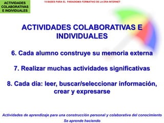 4.- MULTIVARIEDAD DE ENTORNOS
Y RECURSOS DIDÁCTICOS
15 BASES PARA EL PARADIGMA FORMATIVO DE LA ERA INTERNET
PereMarquès(2015).ImágenesAnaMasllorens
INSTRUMENTOS
Formación expandida: combinar experiencias físicas y virtuales y
aprovechar toda ocasión de aprendizaje formal e informal.
Multivariedad de entornos y recursos didácticos:
- Libros/libretas, juegos y material de experimentación (robótica…) y material
digital (multimedia, realidad aumentada…)
-Escuela: clases, seminarios, biblioteca escolar (= centro de recursos para el
aprendizaje), laboratorios, plataforma educativa…
- Casa/familia; entorno físico/ciudad; ciberespacio (webs, apps, MOOCs…);
mass media.
 