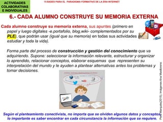 5.- AGRUPAMIENTOS Y TIEMPOS FLEXIBLES
15 BASES PARA EL PARADIGMA FORMATIVO DE LA ERA INTERNET
PereMarquès(2015).Imagen:OleGlad
Aprovechar la diversidad para enriquecer las actividades educativas en el aula
INSTRUMENTOS
Agrupamientos y tiempos flexibles según proyectos, asignaturas… Y cuando
convenga: flipped classroom, sesión doble, dos profesores/aula, profesor de
apoyo en algunas actividades, visitas (museos, excursiones)…
Atención a la diversidad con máxima inclusividad (según recursos
disponibles) excepto en las actividades donde convenga tener grupos
homogéneos.
 