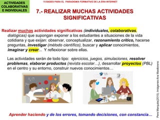 ACTIVIDADES COLABORATIVAS E
INDIVIDUALES
6. Cada alumno construye su memoria externa
7. Realizar muchas actividades significativas
8. Cada día: leer, buscar/seleccionar información,
crear y expresarse
Actividades de aprendizaje para una construcción personal y colaborativa del conocimiento
Se aprende haciendo
15 BASES PARA EL PARADIGMA FORMATIVO DE LA ERA INTERNET
ACTIVIDADES
COLABORATIVAS
E INDIVIDUALES
 