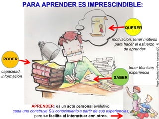 Cada día: leer, buscar/seleccionar información, crear y expresarse. Hacer
actividades que exijan: leer, escuchar, buscar y seleccionar información con
criterio (Internet, libros), tomar apuntes, redactar y esquematizar, interpretar
tablas y gráficos, manejar números y magnitudes, exponer y argumentar,
dialogar y debatir, crear. Y si es posible también en inglés.
Se prestará pues especial atención a creatividad y a las competencias
comunicacionales y sobre el tratamiento de la información (que requieren
disponer de vocabulario).
PereMarquès(2014).Imágenes:PepeGiráldez,OleGlad
8.-CADA DIA: LEER, BUSCAR/SELECCIONAR
INFORMACIÓN, CREAR Y EXPRESARSE
Los alumnos (para pensar, hablar, buscar información…) necesitan disponer de un buen
vocabulario, y lo adquieren leyendo, escuchando, aplicándolo, memorizando…
15 BASES PARA EL PARADIGMA FORMATIVO DE LA ERA INTERNET
ACTIVIDADES
COLABORATIVAS
E INDIVIDUALES
 