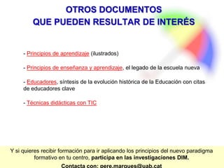 PereMarquès(2015).
14.- LA ACCIÓN FORMATIVA DE LA
FAMILIA Y DE TODO EL ENTORNO
El ejemplo es todo en Educación
15 BASES PARA EL PARADIGMA FORMATIVO DE LA ERA INTERNET
ROLES
DOCENTES +
COMUNIDAD
La acción formativa de la familia y de todo el entorno. La familia es el principal
agente educativo de la sociedad y constituye el referente más sólido para los
estudiantes. Por ello resulta esencial la colaboración entre las instituciones
educativas y la familia (sobre todo en las etapas de la enseñanza obligatoria) y
conviene lograr su implicación en las tutorías, AMPA, seguimiento de las tareas de
sus hijos, algún proyecto o actividad de clase…
Además de la acción que realizan de los profesores con sus alumnos, todo el
centro educativo constituye una comunidad de aprendizaje, tiene una cultura y
desarrolla una acción formativa (normas de convivencia, actividades lúdicas y
educativas de todo el centro, interrelaciones con los demás profesionales del
centro…).
Además, el centro debe disponer de una adecuada autonomía y tener un
equipo directivo comprometido y con un liderazgo eficaz e integrador.
Y finalmente hay que considerar el contexto físico (el centro debe formar parte
del barrio, de la ciudad) y el ciberespacio en los que nos movemos como una
comunidad de aprendizaje que ejerce una enorme influencia en la construcción del
conocimiento que realiza cada estudiante, y que puede ser el escenario de muchos
proyectos formativos colaborativos.
 