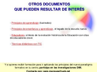Y si quieres recibir formación para ir aplicando los principios del nuevo paradigma
formativo en tu centro, participa en las investigaciones DIM.
Contacta con: pere.marques@uab.cat
OTROS DOCUMENTOS
QUE PUEDEN RESULTAR DE INTERÉS
- Principios de aprendizaje (ilustrados)
- Principios de enseñanza y aprendizaje, el legado de la escuela nueva
- Educadores, síntesis de la evolución histórica de la Educación con citas
de educadores clave
- Técnicas didácticas con TIC
 