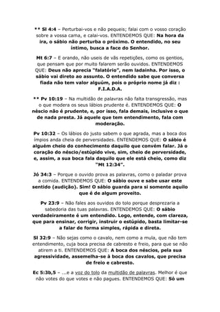 ** Sl 4:4 – Perturbai-vos e não pequeis; falai com o vosso coração
 sobre a vossa cama, e calai-vos. ENTENDEMOS QUE: Na hora da
  ira, o sábio não perturba o próximo. O entendido, no seu
                íntimo, busca a face do Senhor.

 Mt 6:7 – E orando, não useis de vãs repetições, como os gentios,
  que pensam que por muito falarem serão ouvidos. ENTENDEMOS
 QUE: Deus não aprecia “falatório”, nem ladainha. Por isso, o
 sábio vai direto ao assunto. O entendido sabe que conversa
   fiada não tem valor alguúm, pois o próprio nome já diz :
                           F.I.A.D.A.

** Pv 10:19 – Na multidão de palavras não falta transgressão, mas
   o que modera os seus lábios prudente é. ENTENDEMOS QUE: O
néscio não é prudente, e, por isso, fala demais, inclusive o que
  de nada presta. Já aquele que tem entendimento, fala com
                           moderação.

Pv 10:32 – Os lábios do justo sabem o que agrada, mas a boca dos
ímpios anda cheia de perversidades. ENTENDEMOS QUE: O sábio é
alguém cheio do conhecimento daquilo que convém falar. Já o
coração do néscio/estúpido vive, sim, cheio de perversidade,
e, assim, a sua boca fala daquilo que ele está cheio, como diz
                          “Mt 12:34”.

Jó 34:3 – Porque o ouvido prova as palavras, como o paladar prova
  a comida. ENTENDEMOS QUE: O sábio ouve e sabe usar este
sentido (audição). Sim! O sábio guarda para si somente aquilo
                   que é de algum proveito.

   Pv 23:9 – Não fales aos ouvidos do tolo porque desprezaria a
     sabedoria das tuas palavras. ENTENDEMOS QUE: O sábio
verdadeiramente é um entendido. Logo, entende, com clareza,
que para ensinar, corrigir, instruir o estúpido, basta limitar-se
          a falar de forma simples, rápida e direta.

Sl 32:9 – Não sejas como o cavalo, nem como a mula, que não tem
entendimento, cuja boca precisa de cabresto e freio, para que se não
  atirem a ti. ENTENDEMOS QUE: A boca dos néscios, pela sua
 agressividade, assemelha-se à boca dos cavalos, que precisa
                      de freio e cabresto.

Ec 5:3b,5 – ...e a voz do tolo da multidão de palavras. Melhor é que
 não votes do que votes e não pagues. ENTENDEMOS QUE: Só um
 