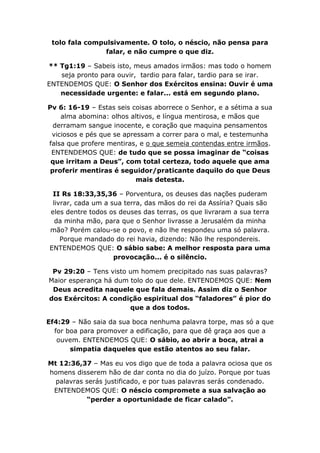 tolo fala compulsivamente. O tolo, o néscio, não pensa para
                falar, e não cumpre o que diz.

** Tg1:19 – Sabeis isto, meus amados irmãos: mas todo o homem
   seja pronto para ouvir, tardio para falar, tardio para se irar.
ENTENDEMOS QUE: O Senhor dos Exércitos ensina: Ouvir é uma
   necessidade urgente: e falar... está em segundo plano.

Pv 6: 16-19 – Estas seis coisas aborrece o Senhor, e a sétima a sua
    alma abomina: olhos altivos, e língua mentirosa, e mãos que
  derramam sangue inocente, e coração que maquina pensamentos
 viciosos e pés que se apressam a correr para o mal, e testemunha
falsa que profere mentiras, e o que semeia contendas entre irmãos.
 ENTENDEMOS QUE: de tudo que se possa imaginar de “coisas
 que irritam a Deus”, com total certeza, todo aquele que ama
 proferir mentiras é seguidor/praticante daquilo do que Deus
                           mais detesta.

 II Rs 18:33,35,36 – Porventura, os deuses das nações puderam
 livrar, cada um a sua terra, das mãos do rei da Assíria? Quais são
eles dentre todos os deuses das terras, os que livraram a sua terra
  da minha mão, para que o Senhor livrasse a Jerusalém da minha
mão? Porém calou-se o povo, e não lhe respondeu uma só palavra.
    Porque mandado do rei havia, dizendo: Não lhe respondereis.
ENTENDEMOS QUE: O sábio sabe: A melhor resposta para uma
                    provocação... é o silêncio.

 Pv 29:20 – Tens visto um homem precipitado nas suas palavras?
Maior esperança há dum tolo do que dele. ENTENDEMOS QUE: Nem
 Deus acredita naquele que fala demais. Assim diz o Senhor
dos Exércitos: A condição espiritual dos “faladores” é pior do
                       que a dos todos.

Ef4:29 – Não saia da sua boca nenhuma palavra torpe, mas só a que
  for boa para promover a edificação, para que dê graça aos que a
   ouvem. ENTENDEMOS QUE: O sábio, ao abrir a boca, atrai a
       simpatia daqueles que estão atentos ao seu falar.

Mt 12:36,37 – Mas eu vos digo que de toda a palavra ociosa que os
homens disserem hão de dar conta no dia do juízo. Porque por tuas
  palavras serás justificado, e por tuas palavras serás condenado.
 ENTENDEMOS QUE: O néscio compromete a sua salvação ao
           “perder a oportunidade de ficar calado”.
 