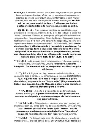 Lc23:8,9 – E Herodes, quando viu a Jesus alegrou-se muito; porque
   havia muito que desejava vê-lo, por ter ouvido muitas cousas; e
  esperava que veria fazer algum sinal. E interrogava-o com muitas
 palavras, mas Ele nada lhe respondia. ENTENDEMOS QUE: O sábio
     não se porta com exibicionismo. O sábio recusa toda e
    qualquer oportunidade de falar coisas, só para se exibir.

     Mt 27: 11-14 – E foi Jesus apresentado ao presidente, e ao
presidente o interrogou, dizendo: És tu o rei dos judeus? E Disse-lhe
Jesus: Tu o dizes. E sendo acusado pelos príncipes dos sacerdotes e
pelos anciãos, nada respondeu. Disse-lhe Pilatos: Não ouves quanto
testificam contra ti? E nem uma palavra lhe respondeu, de sorte que
o presidente estava muito maravilhado. ENTENDEMOS QUE: Diante
de acusações, o sábio responde o necessário e verdadeiro. No
  demais, entrega toda a causa nas mãos de Deus. O mundo
 sempre há de se maravilhar com tal comportamento, mesmo
que não o diga. Isto, sim, é ser diferente do mundo que jaz no
        maligno (leia em Ml 3:18; Jo 17:11,16; I Jo 5:19).

** Lv 1916 – não andarás como mexeriqueiro... não porás contra o
    teu próximo. ENTENDEMOS QUE: O fofoqueiro, enquanto
fofoqueiro for, enquanto não se arrepender, está inscrito para
                          o inferno.

   ** Tg 3:6 – A língua é um fogo, como mundo de iniquidade,... e
 contamina todo o corpo,... e é inflamada pelo inferno. ENTENDEMOS
     QUE: Aqueles que “dão asas à língua”, falando o que é
abominável, enquanto forem “língua solta” (língua usada pelo
diabo), sem arrependimento (fazendo a alegria dos capirotos),
                estarão previstos para o inferno.

     ** Pv 18:21 – A morte e a vida estão no poder da língua.
  ENTENDEMOS QUE: A pessoa é e sempre será (abençoada e
 salva ou amaldiçoada e condenada) o que ela declara com a
                     sua própria língua.

  ** Mt 5:21b,22 – Não matarás... qualquer que, sem motivo, se
encolerizar com seu irmão será réu de fogo do inferno. ENTENDEMOS
    QUE: Existem pessoas que ferem e/ou “matam” outras
  pessoas, com palavras sem sabedoria. Estes “homicidas”,
    enquanto homicidas forem, tem lugar certo no inferno.

 ** Is 53:7 – Ele foi oprimido, mas não abriu a boca... levado ao
matadouro e,... ele não abriu a boca. ENTENDEMOS QUE: Jesus é o
 