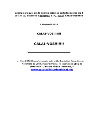 exemplo de que, ainda quenão sejamos perfeitos (como diz I
Jo 1:8,10) devemos e podemos, SIM,...calar. CALAI-VOS!!!!!!!



                      CALAI-VOS!!!!!!!



                   CALAI-VOS!!!!!!!


                CALAI-VOS!!!!!!!

           ______________

    Este ESTUDO confeccionado pelo então Presbítero Eduardo, em
     Novembro de 2004. Posteriormente, foi inserido no SITE do
             MOVIMENTO Escola Bíblica Diferente, o
              www.escolabiblicadominical.net
 