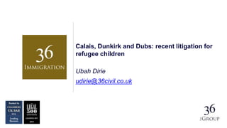 Calais, Dunkirk and Dubs: recent litigation for
refugee children
Ubah Dirie
udirie@36civil.co.uk
 