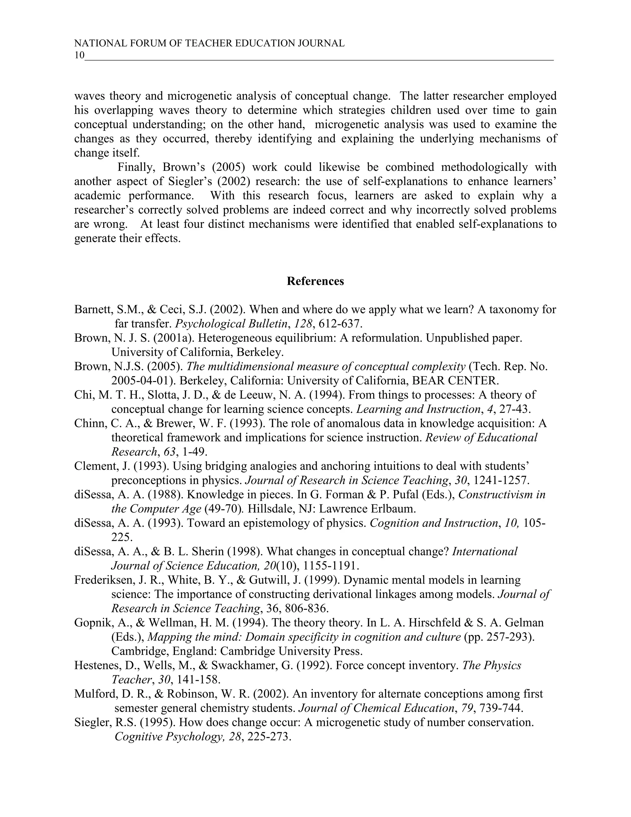 NATIONAL FORUM OF TEACHER EDUCATION JOURNAL
10___________________________________________________________________________________________
waves theory and microgenetic analysis of conceptual change. The latter researcher employed
his overlapping waves theory to determine which strategies children used over time to gain
conceptual understanding; on the other hand, microgenetic analysis was used to examine the
changes as they occurred, thereby identifying and explaining the underlying mechanisms of
change itself.
Finally, Brown’s (2005) work could likewise be combined methodologically with
another aspect of Siegler’s (2002) research: the use of self-explanations to enhance learners’
academic performance. With this research focus, learners are asked to explain why a
researcher’s correctly solved problems are indeed correct and why incorrectly solved problems
are wrong. At least four distinct mechanisms were identified that enabled self-explanations to
generate their effects.
References
Barnett, S.M., & Ceci, S.J. (2002). When and where do we apply what we learn? A taxonomy for
far transfer. Psychological Bulletin, 128, 612-637.
Brown, N. J. S. (2001a). Heterogeneous equilibrium: A reformulation. Unpublished paper.
University of California, Berkeley.
Brown, N.J.S. (2005). The multidimensional measure of conceptual complexity (Tech. Rep. No.
2005-04-01). Berkeley, California: University of California, BEAR CENTER.
Chi, M. T. H., Slotta, J. D., & de Leeuw, N. A. (1994). From things to processes: A theory of
conceptual change for learning science concepts. Learning and Instruction, 4, 27-43.
Chinn, C. A., & Brewer, W. F. (1993). The role of anomalous data in knowledge acquisition: A
theoretical framework and implications for science instruction. Review of Educational
Research, 63, 1-49.
Clement, J. (1993). Using bridging analogies and anchoring intuitions to deal with students’
preconceptions in physics. Journal of Research in Science Teaching, 30, 1241-1257.
diSessa, A. A. (1988). Knowledge in pieces. In G. Forman & P. Pufal (Eds.), Constructivism in
the Computer Age (49-70). Hillsdale, NJ: Lawrence Erlbaum.
diSessa, A. A. (1993). Toward an epistemology of physics. Cognition and Instruction, 10, 105-
225.
diSessa, A. A., & B. L. Sherin (1998). What changes in conceptual change? International
Journal of Science Education, 20(10), 1155-1191.
Frederiksen, J. R., White, B. Y., & Gutwill, J. (1999). Dynamic mental models in learning
science: The importance of constructing derivational linkages among models. Journal of
Research in Science Teaching, 36, 806-836.
Gopnik, A., & Wellman, H. M. (1994). The theory theory. In L. A. Hirschfeld & S. A. Gelman
(Eds.), Mapping the mind: Domain specificity in cognition and culture (pp. 257-293).
Cambridge, England: Cambridge University Press.
Hestenes, D., Wells, M., & Swackhamer, G. (1992). Force concept inventory. The Physics
Teacher, 30, 141-158.
Mulford, D. R., & Robinson, W. R. (2002). An inventory for alternate conceptions among first
semester general chemistry students. Journal of Chemical Education, 79, 739-744.
Siegler, R.S. (1995). How does change occur: A microgenetic study of number conservation.
Cognitive Psychology, 28, 225-273.
 