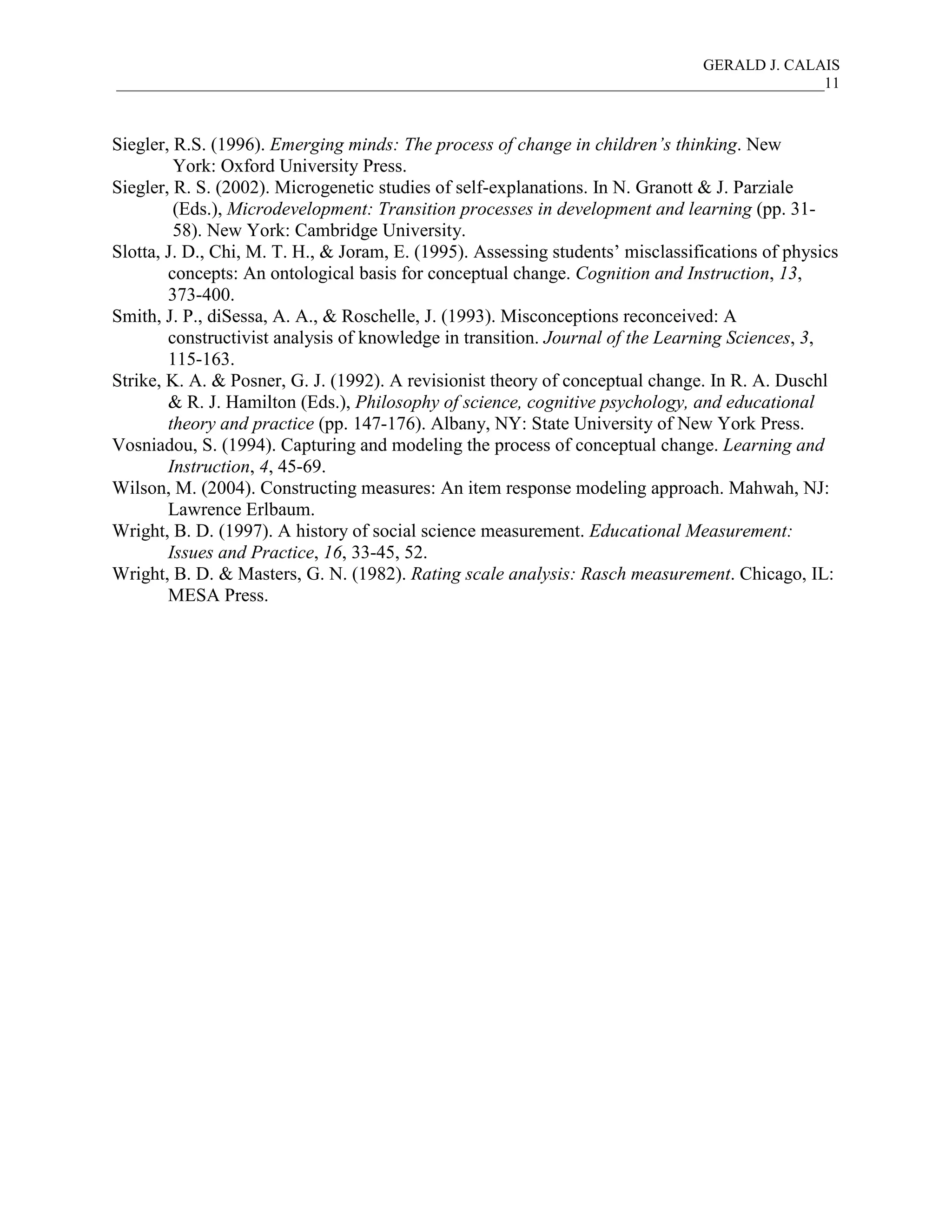 GERALD J. CALAIS
___________________________________________________________________________________________11
Siegler, R.S. (1996). Emerging minds: The process of change in children’s thinking. New
York: Oxford University Press.
Siegler, R. S. (2002). Microgenetic studies of self-explanations. In N. Granott & J. Parziale
(Eds.), Microdevelopment: Transition processes in development and learning (pp. 31-
58). New York: Cambridge University.
Slotta, J. D., Chi, M. T. H., & Joram, E. (1995). Assessing students’ misclassifications of physics
concepts: An ontological basis for conceptual change. Cognition and Instruction, 13,
373-400.
Smith, J. P., diSessa, A. A., & Roschelle, J. (1993). Misconceptions reconceived: A
constructivist analysis of knowledge in transition. Journal of the Learning Sciences, 3,
115-163.
Strike, K. A. & Posner, G. J. (1992). A revisionist theory of conceptual change. In R. A. Duschl
& R. J. Hamilton (Eds.), Philosophy of science, cognitive psychology, and educational
theory and practice (pp. 147-176). Albany, NY: State University of New York Press.
Vosniadou, S. (1994). Capturing and modeling the process of conceptual change. Learning and
Instruction, 4, 45-69.
Wilson, M. (2004). Constructing measures: An item response modeling approach. Mahwah, NJ:
Lawrence Erlbaum.
Wright, B. D. (1997). A history of social science measurement. Educational Measurement:
Issues and Practice, 16, 33-45, 52.
Wright, B. D. & Masters, G. N. (1982). Rating scale analysis: Rasch measurement. Chicago, IL:
MESA Press.
 