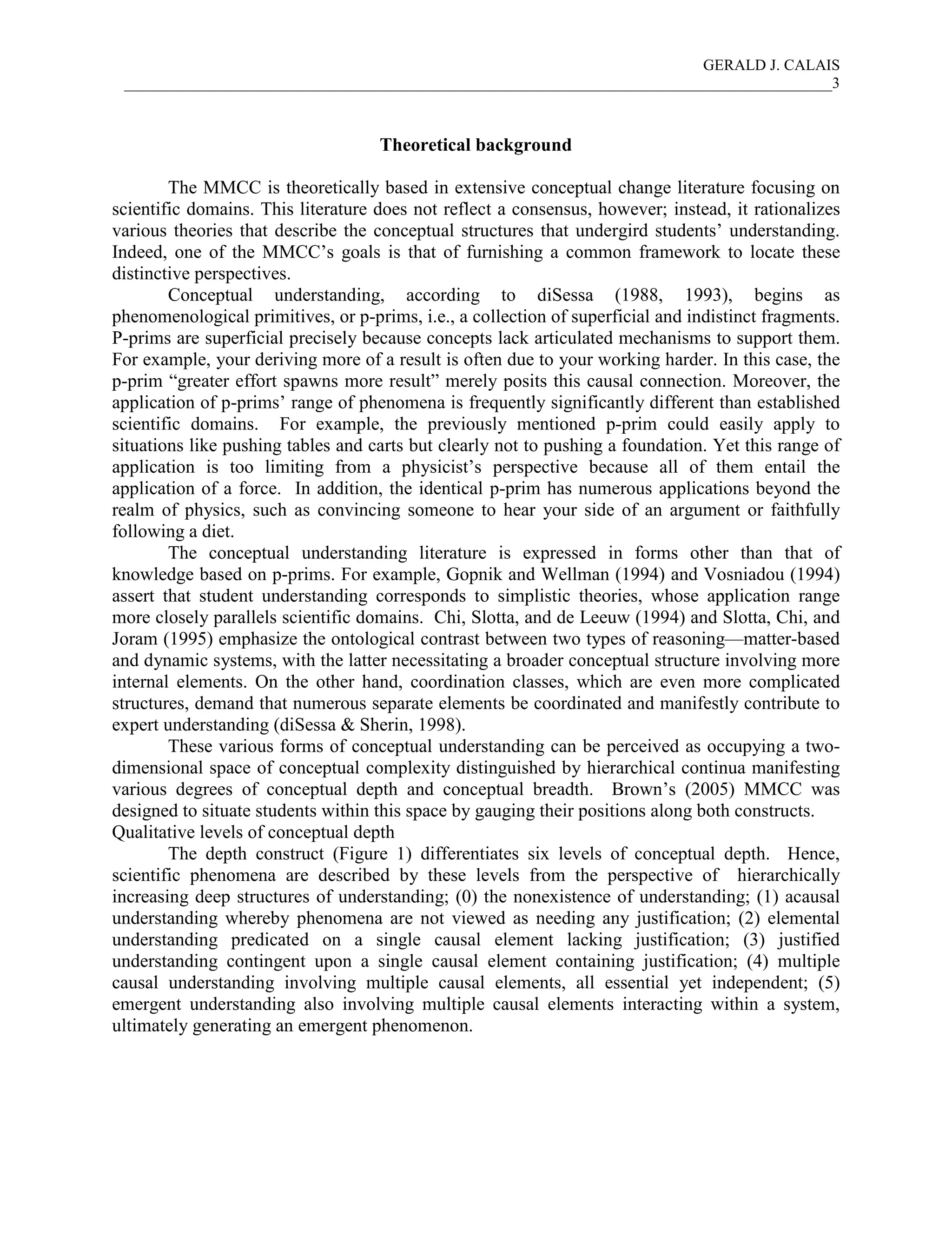 GERALD J. CALAIS
___________________________________________________________________________________________3
Theoretical background
The MMCC is theoretically based in extensive conceptual change literature focusing on
scientific domains. This literature does not reflect a consensus, however; instead, it rationalizes
various theories that describe the conceptual structures that undergird students’ understanding.
Indeed, one of the MMCC’s goals is that of furnishing a common framework to locate these
distinctive perspectives.
Conceptual understanding, according to diSessa (1988, 1993), begins as
phenomenological primitives, or p-prims, i.e., a collection of superficial and indistinct fragments.
P-prims are superficial precisely because concepts lack articulated mechanisms to support them.
For example, your deriving more of a result is often due to your working harder. In this case, the
p-prim “greater effort spawns more result” merely posits this causal connection. Moreover, the
application of p-prims’ range of phenomena is frequently significantly different than established
scientific domains. For example, the previously mentioned p-prim could easily apply to
situations like pushing tables and carts but clearly not to pushing a foundation. Yet this range of
application is too limiting from a physicist’s perspective because all of them entail the
application of a force. In addition, the identical p-prim has numerous applications beyond the
realm of physics, such as convincing someone to hear your side of an argument or faithfully
following a diet.
The conceptual understanding literature is expressed in forms other than that of
knowledge based on p-prims. For example, Gopnik and Wellman (1994) and Vosniadou (1994)
assert that student understanding corresponds to simplistic theories, whose application range
more closely parallels scientific domains. Chi, Slotta, and de Leeuw (1994) and Slotta, Chi, and
Joram (1995) emphasize the ontological contrast between two types of reasoning—matter-based
and dynamic systems, with the latter necessitating a broader conceptual structure involving more
internal elements. On the other hand, coordination classes, which are even more complicated
structures, demand that numerous separate elements be coordinated and manifestly contribute to
expert understanding (diSessa & Sherin, 1998).
These various forms of conceptual understanding can be perceived as occupying a two-
dimensional space of conceptual complexity distinguished by hierarchical continua manifesting
various degrees of conceptual depth and conceptual breadth. Brown’s (2005) MMCC was
designed to situate students within this space by gauging their positions along both constructs.
Qualitative levels of conceptual depth
The depth construct (Figure 1) differentiates six levels of conceptual depth. Hence,
scientific phenomena are described by these levels from the perspective of hierarchically
increasing deep structures of understanding; (0) the nonexistence of understanding; (1) acausal
understanding whereby phenomena are not viewed as needing any justification; (2) elemental
understanding predicated on a single causal element lacking justification; (3) justified
understanding contingent upon a single causal element containing justification; (4) multiple
causal understanding involving multiple causal elements, all essential yet independent; (5)
emergent understanding also involving multiple causal elements interacting within a system,
ultimately generating an emergent phenomenon.
 