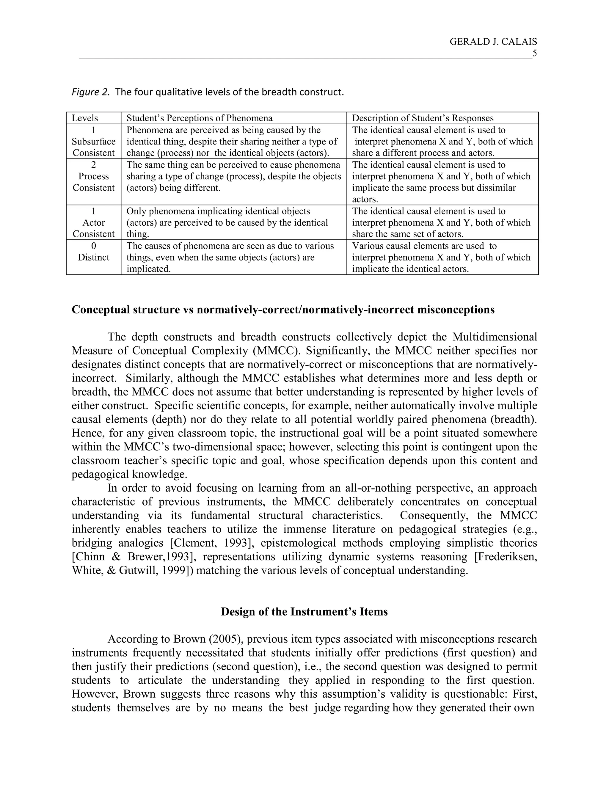 GERALD J. CALAIS
___________________________________________________________________________________________5
Figure 2. The four qualitative levels of the breadth construct.
Levels Student’s Perceptions of Phenomena Description of Student’s Responses
1
Subsurface
Consistent
Phenomena are perceived as being caused by the
identical thing, despite their sharing neither a type of
change (process) nor the identical objects (actors).
The identical causal element is used to
interpret phenomena X and Y, both of which
share a different process and actors.
2
Process
Consistent
The same thing can be perceived to cause phenomena
sharing a type of change (process), despite the objects
(actors) being different.
The identical causal element is used to
interpret phenomena X and Y, both of which
implicate the same process but dissimilar
actors.
1
Actor
Consistent
Only phenomena implicating identical objects
(actors) are perceived to be caused by the identical
thing.
The identical causal element is used to
interpret phenomena X and Y, both of which
share the same set of actors.
0
Distinct
The causes of phenomena are seen as due to various
things, even when the same objects (actors) are
implicated.
Various causal elements are used to
interpret phenomena X and Y, both of which
implicate the identical actors.
Conceptual structure vs normatively-correct/normatively-incorrect misconceptions
The depth constructs and breadth constructs collectively depict the Multidimensional
Measure of Conceptual Complexity (MMCC). Significantly, the MMCC neither specifies nor
designates distinct concepts that are normatively-correct or misconceptions that are normatively-
incorrect. Similarly, although the MMCC establishes what determines more and less depth or
breadth, the MMCC does not assume that better understanding is represented by higher levels of
either construct. Specific scientific concepts, for example, neither automatically involve multiple
causal elements (depth) nor do they relate to all potential worldly paired phenomena (breadth).
Hence, for any given classroom topic, the instructional goal will be a point situated somewhere
within the MMCC’s two-dimensional space; however, selecting this point is contingent upon the
classroom teacher’s specific topic and goal, whose specification depends upon this content and
pedagogical knowledge.
In order to avoid focusing on learning from an all-or-nothing perspective, an approach
characteristic of previous instruments, the MMCC deliberately concentrates on conceptual
understanding via its fundamental structural characteristics. Consequently, the MMCC
inherently enables teachers to utilize the immense literature on pedagogical strategies (e.g.,
bridging analogies [Clement, 1993], epistemological methods employing simplistic theories
[Chinn & Brewer,1993], representations utilizing dynamic systems reasoning [Frederiksen,
White, & Gutwill, 1999]) matching the various levels of conceptual understanding.
Design of the Instrument’s Items
According to Brown (2005), previous item types associated with misconceptions research
instruments frequently necessitated that students initially offer predictions (first question) and
then justify their predictions (second question), i.e., the second question was designed to permit
students to articulate the understanding they applied in responding to the first question.
However, Brown suggests three reasons why this assumption’s validity is questionable: First,
students themselves are by no means the best judge regarding how they generated their own
 