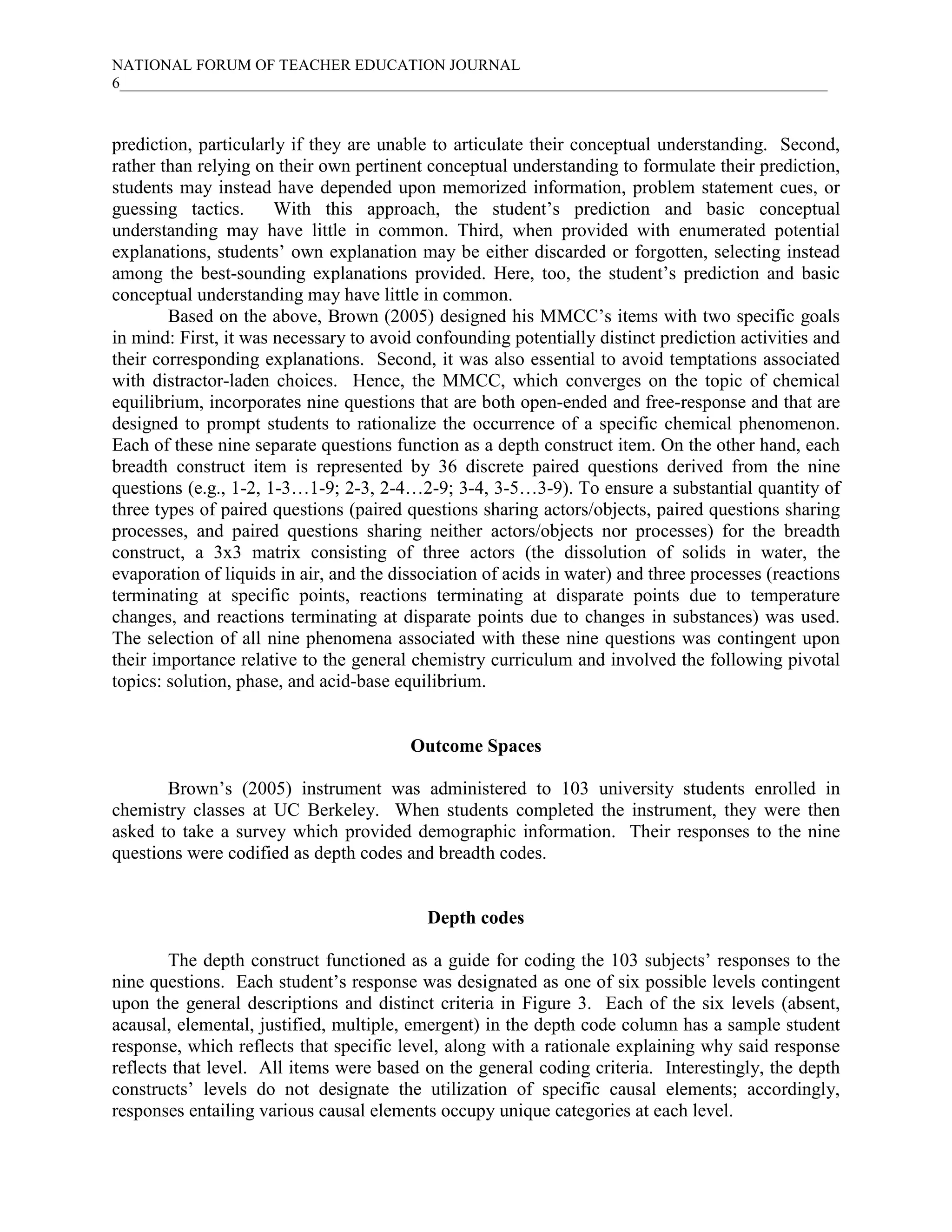 NATIONAL FORUM OF TEACHER EDUCATION JOURNAL
6___________________________________________________________________________________________
prediction, particularly if they are unable to articulate their conceptual understanding. Second,
rather than relying on their own pertinent conceptual understanding to formulate their prediction,
students may instead have depended upon memorized information, problem statement cues, or
guessing tactics. With this approach, the student’s prediction and basic conceptual
understanding may have little in common. Third, when provided with enumerated potential
explanations, students’ own explanation may be either discarded or forgotten, selecting instead
among the best-sounding explanations provided. Here, too, the student’s prediction and basic
conceptual understanding may have little in common.
Based on the above, Brown (2005) designed his MMCC’s items with two specific goals
in mind: First, it was necessary to avoid confounding potentially distinct prediction activities and
their corresponding explanations. Second, it was also essential to avoid temptations associated
with distractor-laden choices. Hence, the MMCC, which converges on the topic of chemical
equilibrium, incorporates nine questions that are both open-ended and free-response and that are
designed to prompt students to rationalize the occurrence of a specific chemical phenomenon.
Each of these nine separate questions function as a depth construct item. On the other hand, each
breadth construct item is represented by 36 discrete paired questions derived from the nine
questions (e.g., 1-2, 1-3…1-9; 2-3, 2-4…2-9; 3-4, 3-5…3-9). To ensure a substantial quantity of
three types of paired questions (paired questions sharing actors/objects, paired questions sharing
processes, and paired questions sharing neither actors/objects nor processes) for the breadth
construct, a 3x3 matrix consisting of three actors (the dissolution of solids in water, the
evaporation of liquids in air, and the dissociation of acids in water) and three processes (reactions
terminating at specific points, reactions terminating at disparate points due to temperature
changes, and reactions terminating at disparate points due to changes in substances) was used.
The selection of all nine phenomena associated with these nine questions was contingent upon
their importance relative to the general chemistry curriculum and involved the following pivotal
topics: solution, phase, and acid-base equilibrium.
Outcome Spaces
Brown’s (2005) instrument was administered to 103 university students enrolled in
chemistry classes at UC Berkeley. When students completed the instrument, they were then
asked to take a survey which provided demographic information. Their responses to the nine
questions were codified as depth codes and breadth codes.
Depth codes
The depth construct functioned as a guide for coding the 103 subjects’ responses to the
nine questions. Each student’s response was designated as one of six possible levels contingent
upon the general descriptions and distinct criteria in Figure 3. Each of the six levels (absent,
acausal, elemental, justified, multiple, emergent) in the depth code column has a sample student
response, which reflects that specific level, along with a rationale explaining why said response
reflects that level. All items were based on the general coding criteria. Interestingly, the depth
constructs’ levels do not designate the utilization of specific causal elements; accordingly,
responses entailing various causal elements occupy unique categories at each level.
 