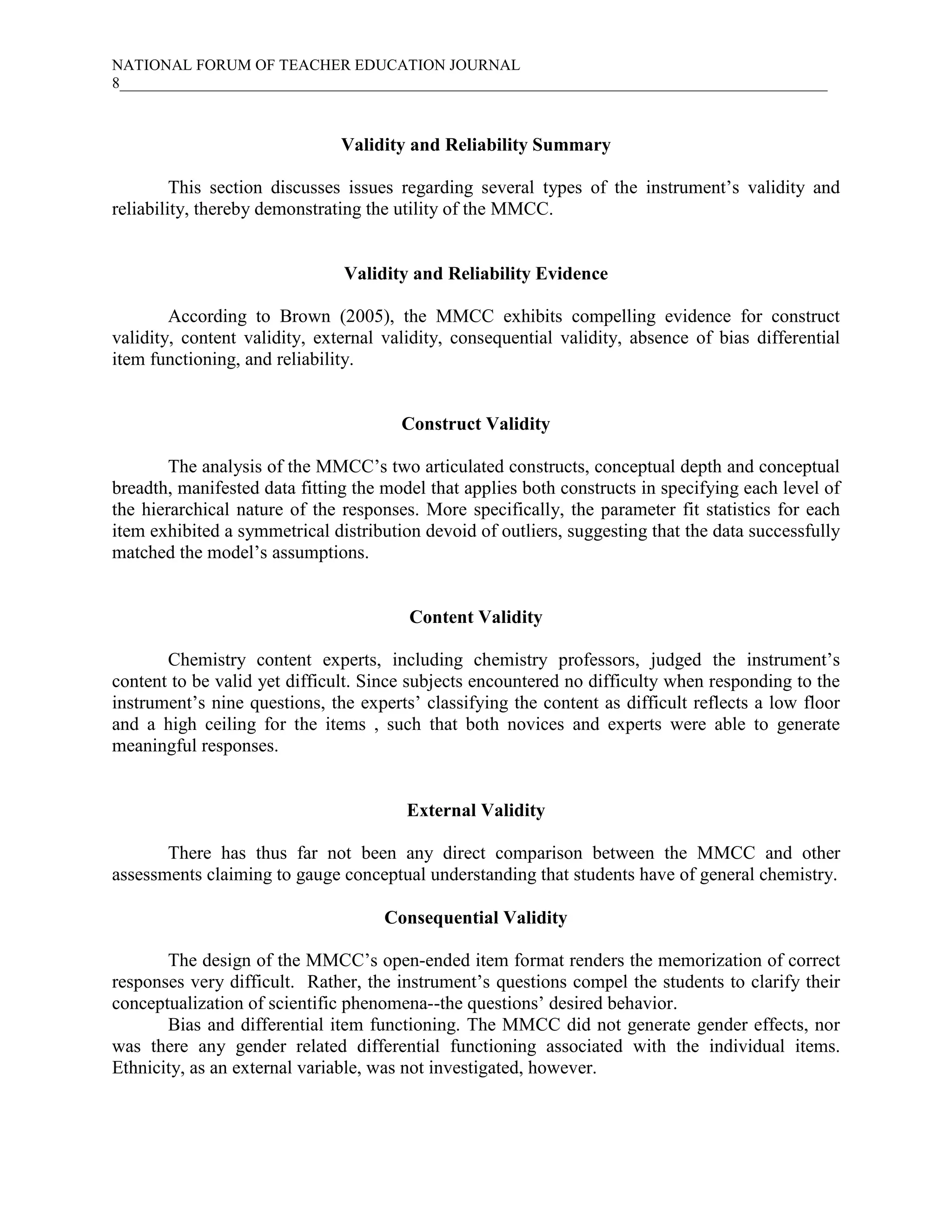 NATIONAL FORUM OF TEACHER EDUCATION JOURNAL
8___________________________________________________________________________________________
Validity and Reliability Summary
This section discusses issues regarding several types of the instrument’s validity and
reliability, thereby demonstrating the utility of the MMCC.
Validity and Reliability Evidence
According to Brown (2005), the MMCC exhibits compelling evidence for construct
validity, content validity, external validity, consequential validity, absence of bias differential
item functioning, and reliability.
Construct Validity
The analysis of the MMCC’s two articulated constructs, conceptual depth and conceptual
breadth, manifested data fitting the model that applies both constructs in specifying each level of
the hierarchical nature of the responses. More specifically, the parameter fit statistics for each
item exhibited a symmetrical distribution devoid of outliers, suggesting that the data successfully
matched the model’s assumptions.
Content Validity
Chemistry content experts, including chemistry professors, judged the instrument’s
content to be valid yet difficult. Since subjects encountered no difficulty when responding to the
instrument’s nine questions, the experts’ classifying the content as difficult reflects a low floor
and a high ceiling for the items , such that both novices and experts were able to generate
meaningful responses.
External Validity
There has thus far not been any direct comparison between the MMCC and other
assessments claiming to gauge conceptual understanding that students have of general chemistry.
Consequential Validity
The design of the MMCC’s open-ended item format renders the memorization of correct
responses very difficult. Rather, the instrument’s questions compel the students to clarify their
conceptualization of scientific phenomena--the questions’ desired behavior.
Bias and differential item functioning. The MMCC did not generate gender effects, nor
was there any gender related differential functioning associated with the individual items.
Ethnicity, as an external variable, was not investigated, however.
 