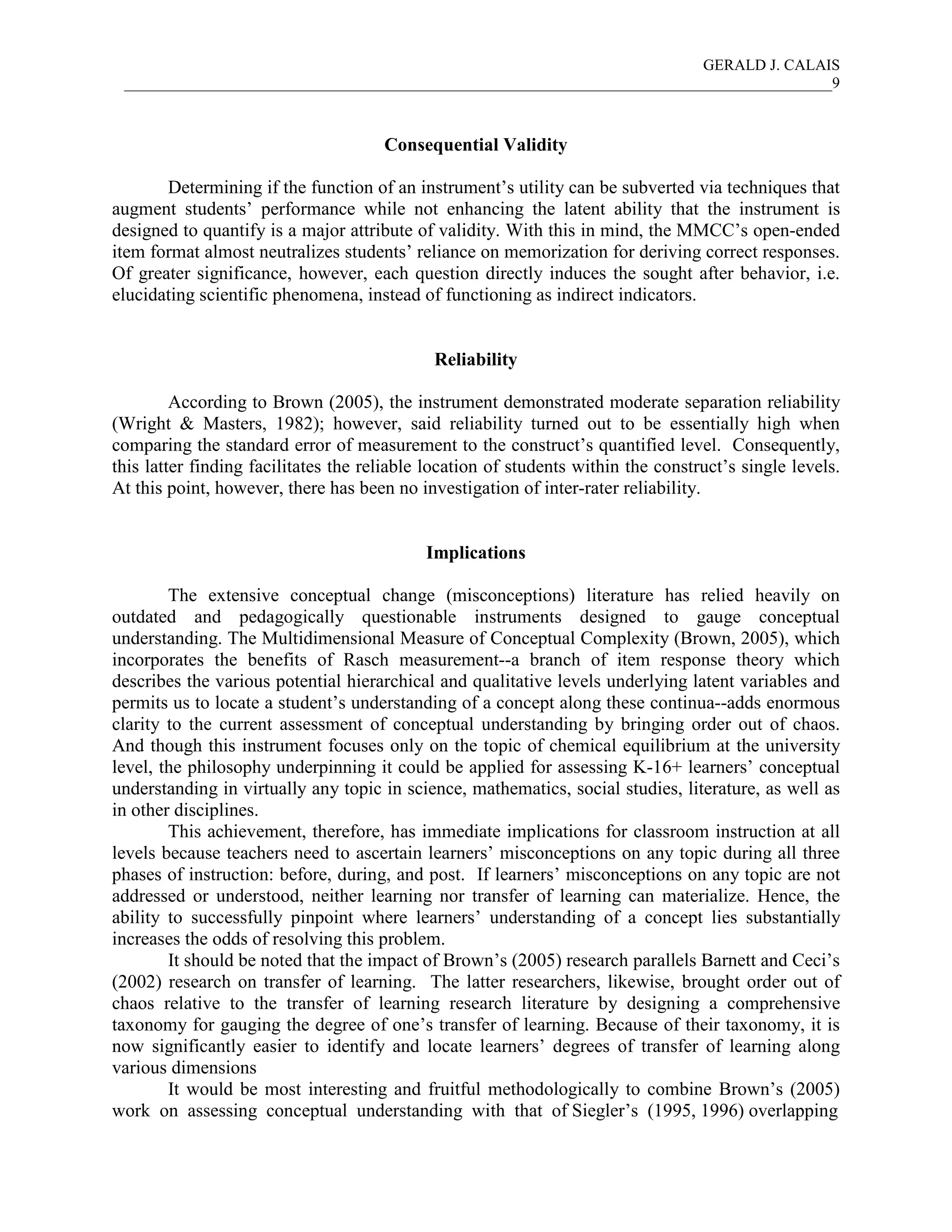 GERALD J. CALAIS
___________________________________________________________________________________________9
Consequential Validity
Determining if the function of an instrument’s utility can be subverted via techniques that
augment students’ performance while not enhancing the latent ability that the instrument is
designed to quantify is a major attribute of validity. With this in mind, the MMCC’s open-ended
item format almost neutralizes students’ reliance on memorization for deriving correct responses.
Of greater significance, however, each question directly induces the sought after behavior, i.e.
elucidating scientific phenomena, instead of functioning as indirect indicators.
Reliability
According to Brown (2005), the instrument demonstrated moderate separation reliability
(Wright & Masters, 1982); however, said reliability turned out to be essentially high when
comparing the standard error of measurement to the construct’s quantified level. Consequently,
this latter finding facilitates the reliable location of students within the construct’s single levels.
At this point, however, there has been no investigation of inter-rater reliability.
Implications
The extensive conceptual change (misconceptions) literature has relied heavily on
outdated and pedagogically questionable instruments designed to gauge conceptual
understanding. The Multidimensional Measure of Conceptual Complexity (Brown, 2005), which
incorporates the benefits of Rasch measurement--a branch of item response theory which
describes the various potential hierarchical and qualitative levels underlying latent variables and
permits us to locate a student’s understanding of a concept along these continua--adds enormous
clarity to the current assessment of conceptual understanding by bringing order out of chaos.
And though this instrument focuses only on the topic of chemical equilibrium at the university
level, the philosophy underpinning it could be applied for assessing K-16+ learners’ conceptual
understanding in virtually any topic in science, mathematics, social studies, literature, as well as
in other disciplines.
This achievement, therefore, has immediate implications for classroom instruction at all
levels because teachers need to ascertain learners’ misconceptions on any topic during all three
phases of instruction: before, during, and post. If learners’ misconceptions on any topic are not
addressed or understood, neither learning nor transfer of learning can materialize. Hence, the
ability to successfully pinpoint where learners’ understanding of a concept lies substantially
increases the odds of resolving this problem.
It should be noted that the impact of Brown’s (2005) research parallels Barnett and Ceci’s
(2002) research on transfer of learning. The latter researchers, likewise, brought order out of
chaos relative to the transfer of learning research literature by designing a comprehensive
taxonomy for gauging the degree of one’s transfer of learning. Because of their taxonomy, it is
now significantly easier to identify and locate learners’ degrees of transfer of learning along
various dimensions
It would be most interesting and fruitful methodologically to combine Brown’s (2005)
work on assessing conceptual understanding with that of Siegler’s (1995, 1996) overlapping
 
