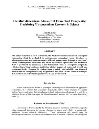 NATIONAL FORUM OF TEACHER EDUCATION JOURNAL
VOLUME 20, NUMBER 3, 2010
The Multidimensional Measure of Conceptual Complexity:
Elucidating Misconceptions Research in Science
Gerald J. Calais
Department of Teacher Education
Burton College of Education
McNeese State University
Lake Charles, Louisiana
ABSTRACT
This article describes a novel instrument, the Multidimensional Measure of Conceptual
Complexity, which is predicated on contemporary conceptual change literature, or
misconceptions, and also on the advantages of Rasch measurement, designed to gauge one’s
ability to conceptually understand the nature of chemical equilibrium. The instrument
itself is portrayed as occupying a two-dimensional space of conceptual complexity,
reflecting hierarchical continua manifesting distinct degrees of conceptual breadth and
conceptual depth. Evidence for various types of validity and reliability are discussed;
implications for conceptual learning are provided, and other current research techniques
that also focus on understanding conceptual change are discussed.
Introduction
Given that successful reform is contingent upon the pivotal development of appropriate
assessments, it is crucial that assessment instruments match current attempts to augment
students’ conceptual, rather than factual or procedural, understanding of science. It is with this in
mind that Brown (2005) developed the Multidimensional Measure of Conceptual Complexity
(MMCC).
Rationale for Developing the MMCC
According to Brown (2005) the literature discusses numerous instruments, typically
called conceptual diagnostic inventories, claiming to assess one’s ability to conceptually
understand distinct scientific disciplines. These instruments rely mainly upon the
misconceptions literature, which has classified thousands of students’ scientific misconceptions.
 