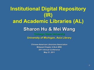 Institutional Digital Repository (IR) and Academic Libraries (AL) Sharon Hu & Mei Wang Chicago State University  University of Michigan, Asia Library Chinese-American Librarians Association Midwest Chapter (CALA MW) 2011 Annual Conference May 21, 2011 0 