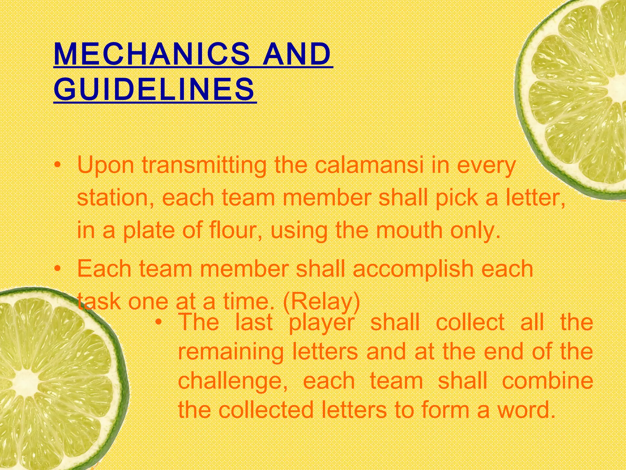 MECHANICS AND
GUIDELINES
• Upon transmitting the calamansi in every
station, each team member shall pick a letter,
in a plate of flour, using the mouth only.
• Each team member shall accomplish each
task one at a time. (Relay)
• The last player shall collect all the
remaining letters and at the end of the
challenge, each team shall combine
the collected letters to form a word.
 
