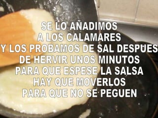 SE LO AÑADIMOS A LOS CALAMARES Y LOS PROBAMOS DE SAL DESPUES DE HERVIR UNOS MINUTOS PARA QUE ESPESE LA SALSA HAY QUE MOVERLOS PARA QUE NO SE PEGUEN 