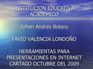INSTITUCION EDUCATIVA ACADEMICO Johan Andrés Botero FAVIO VALENCIA LONDOÑO HERRAMIENTAS PARA PRESENTACIONES EN INTERNET CARTAGO OCTUBRE DEL 2009 