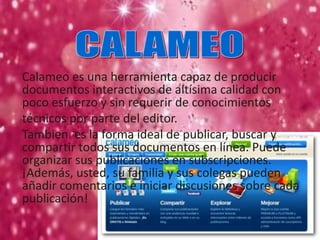 Calameo es una herramienta capaz de producir
documentos interactivos de altísima calidad con
poco esfuerzo y sin requerir de conocimientos
técnicos por parte del editor.
Tambien es la forma ideal de publicar, buscar y
compartir todos sus documentos en línea. Puede
organizar sus publicaciones en subscripciones.
¡Además, usted, su familia y sus colegas pueden
añadir comentarios e iniciar discusiones sobre cada
publicación!
 