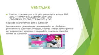 VENTAJAS
 Cantidad d formatos para subir ,principalmente los archivos PDF
,DOC,RTF,PPT,PPS,XLS,ODT,OTT,SXW ,STW
,ODP,OTP,XSI,STI,ODS,OTS,SXC STC y TXT.
Se puede elegir el formato para la publicación
Los documentos generados por calameo pueden ser distribuidos
públicamente o pueden ser protegidos, calameo también permite publicar
en’’ suspcriciones’’ separadas o otorgando la creación de diferentes
canales de publicación .
 