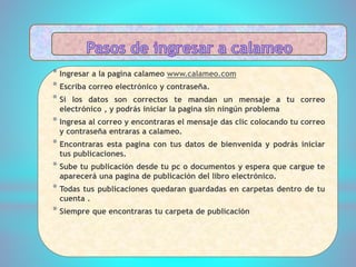 * Ingresar a la pagina calameo www.calameo.com
* Escriba correo electrónico y contraseña.
* Si los datos son correctos te mandan un mensaje a tu correo
electrónico , y podrás iniciar la pagina sin ningún problema
* Ingresa al correo y encontraras el mensaje das clic colocando tu correo
y contraseña entraras a calameo.
* Encontraras esta pagina con tus datos de bienvenida y podrás iniciar
tus publicaciones.
* Sube tu publicación desde tu pc o documentos y espera que cargue te
aparecerá una pagina de publicación del libro electrónico.
* Todas tus publicaciones quedaran guardadas en carpetas dentro de tu
cuenta .
* Siempre que encontraras tu carpeta de publicación
 