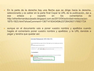  En la parte de la derecha hay una flecha que se dirige hacia la derecha,
seleccionarla y os saldar en la parte final Copar la URL de la publicación, dar a
ese enlace y copiarlo en los comentarios de
http://efrenfernandezcasado.blogspot.com.es/2013/04/actividad-restauracion-
1875-1923.html?showComment=1367141834345#c2372642807176921724
 aunque en el documento vais a poner vuestro nombre y apellidos cuando
hagáis el comentario poner vuestro nombre y apellidos: y la URL dandole a
pegar y tendría que quedar así:
 