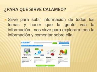 ¿PARA QUE SIRVE CALAMEO?
 Sirve para subir información de todos los
temas y hacer que la gente vea la
información , nos sirve para explorara toda la
información y comentar sobre ella.
 