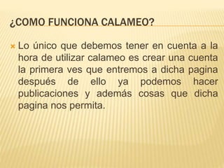 ¿COMO FUNCIONA CALAMEO?
 Lo único que debemos tener en cuenta a la
hora de utilizar calameo es crear una cuenta
la primera ves que entremos a dicha pagina
después de ello ya podemos hacer
publicaciones y además cosas que dicha
pagina nos permita.
 