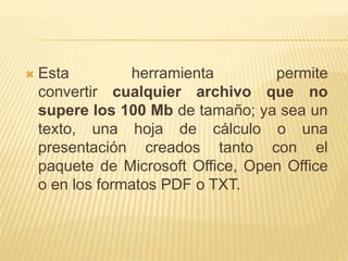  Esta herramienta permite
convertir cualquier archivo que no
supere los 100 Mb de tamaño; ya sea un
texto, una hoja de cálculo o una
presentación creados tanto con el
paquete de Microsoft Office, Open Office
o en los formatos PDF o TXT.
 